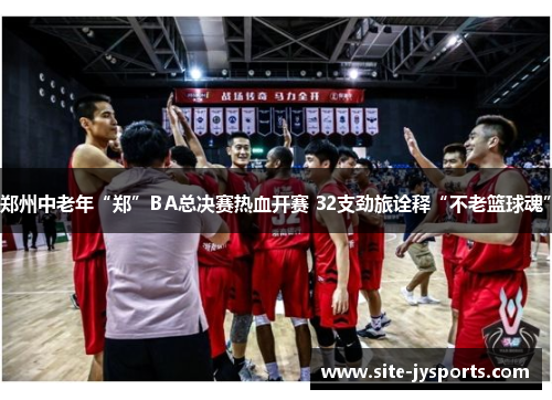 郑州中老年“郑”BA总决赛热血开赛 32支劲旅诠释“不老篮球魂”